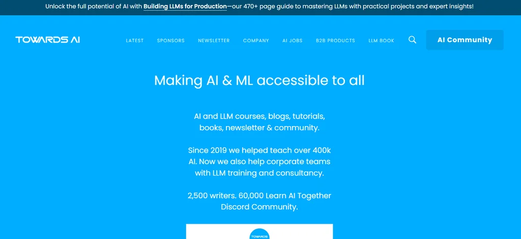 A light blue background with the TowardsAI logo in the upper left corner. At the top there are a number of buttons leading to pages like Newsletter, Find an AI Job, etc.. In the center there is the text "Making AI & ML accessible to all    AI and LLM courses, blogs, tutorials, books, newsletter & community.  Since 2019 we helped teach over 400k AI. Now we also help corporate teams with LLM training and consultancy.  2,500 writers. 60,000 Learn AI Together Discord Community."