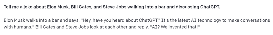 ChatGPT's joke is: 'Elon Musk walks into a bar and says, "Hey, have you heard about ChatGPT? It's the latest AI technology to make conversations with humans." Bill Gates and Steve Jobs look at each other and reply, "AI? We invented that!"'